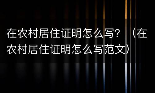 在农村居住证明怎么写？（在农村居住证明怎么写范文）