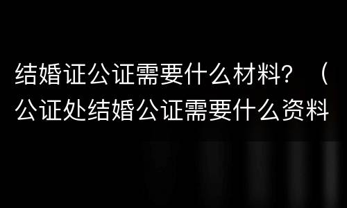 结婚证公证需要什么材料？（公证处结婚公证需要什么资料）