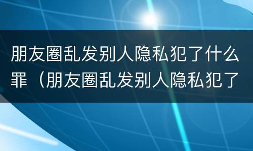 朋友圈乱发别人隐私犯了什么罪（朋友圈乱发别人隐私犯了什么罪名）