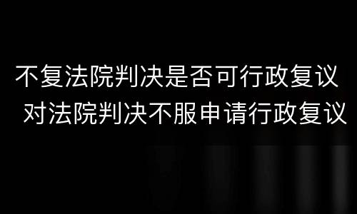 不复法院判决是否可行政复议 对法院判决不服申请行政复议