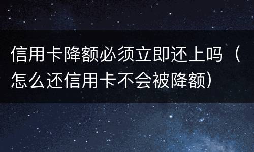 信用卡降额必须立即还上吗（怎么还信用卡不会被降额）