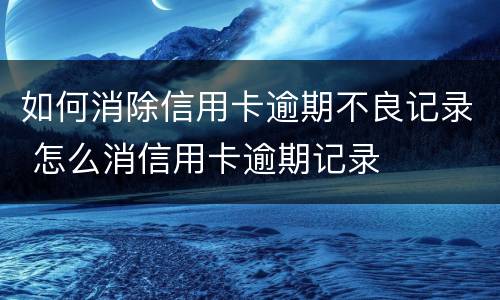 如何消除信用卡逾期不良记录 怎么消信用卡逾期记录