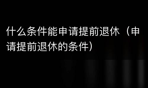 什么条件能申请提前退休（申请提前退休的条件）