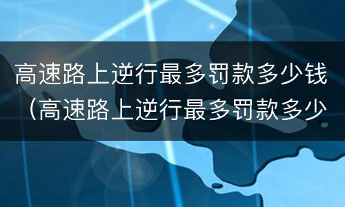 高速路上逆行最多罚款多少钱（高速路上逆行最多罚款多少钱一次）