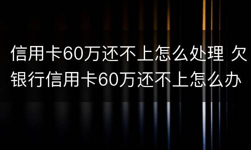 信用卡60万还不上怎么处理 欠银行信用卡60万还不上怎么办