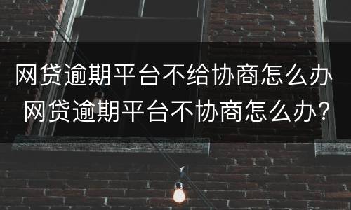 网贷逾期平台不给协商怎么办 网贷逾期平台不协商怎么办?