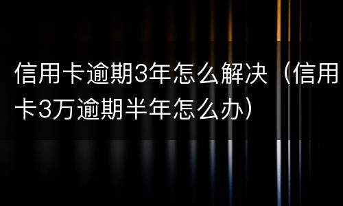 信用卡逾期3年怎么解决（信用卡3万逾期半年怎么办）