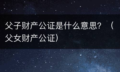 父子财产公证是什么意思？（父女财产公证）