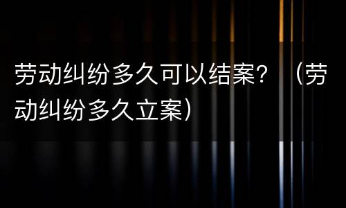 劳动纠纷多久可以结案？（劳动纠纷多久立案）