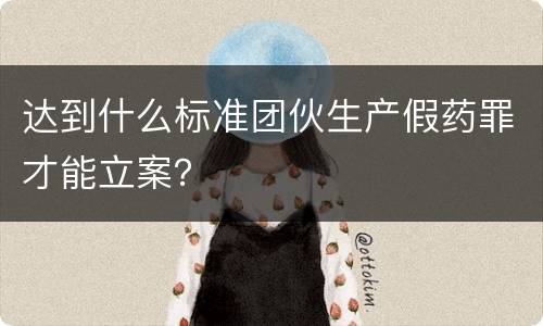 达到什么标准团伙生产假药罪才能立案？