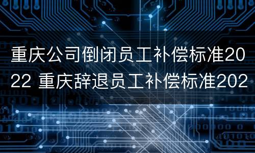 重庆公司倒闭员工补偿标准2022 重庆辞退员工补偿标准2021怎么算