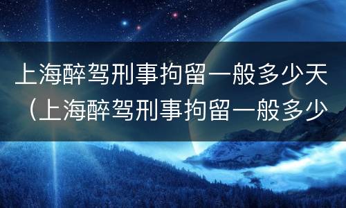 上海醉驾刑事拘留一般多少天（上海醉驾刑事拘留一般多少天判刑）