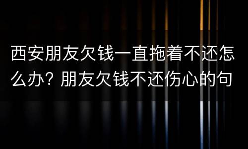 西安朋友欠钱一直拖着不还怎么办? 朋友欠钱不还伤心的句子