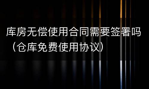 库房无偿使用合同需要签署吗（仓库免费使用协议）