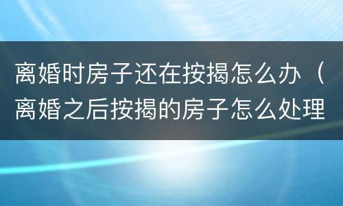 离婚时房子还在按揭怎么办（离婚之后按揭的房子怎么处理）