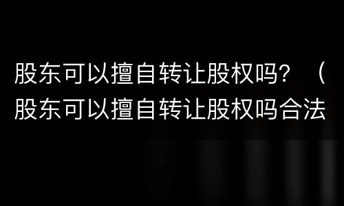 股东可以擅自转让股权吗？（股东可以擅自转让股权吗合法吗）