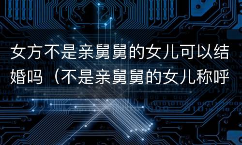 女方不是亲舅舅的女儿可以结婚吗（不是亲舅舅的女儿称呼是什么）