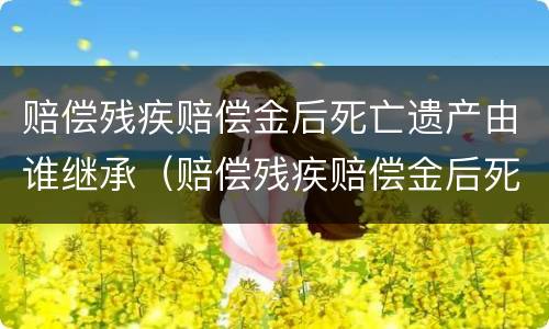 赔偿残疾赔偿金后死亡遗产由谁继承（赔偿残疾赔偿金后死亡遗产由谁继承呢）