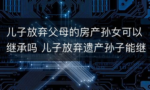 儿子放弃父母的房产孙女可以继承吗 儿子放弃遗产孙子能继承吗