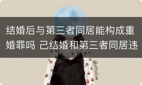 结婚后与第三者同居能构成重婚罪吗 己结婚和第三者同居违法吗