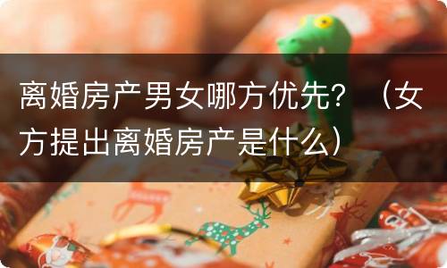 离婚房产男女哪方优先？（女方提出离婚房产是什么）