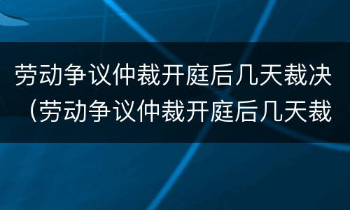 劳动争议仲裁开庭后几天裁决（劳动争议仲裁开庭后几天裁决结果）