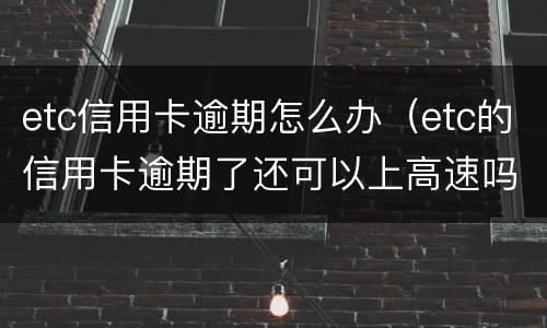 etc信用卡逾期怎么办（etc的信用卡逾期了还可以上高速吗）