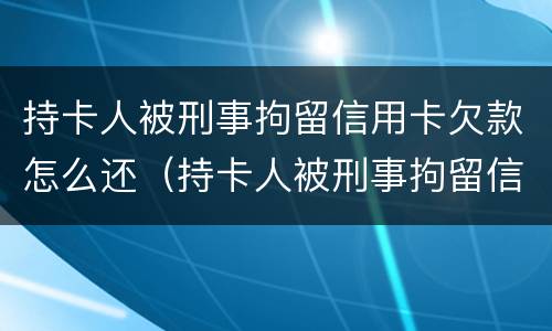 持卡人被刑事拘留信用卡欠款怎么还（持卡人被刑事拘留信用卡欠款怎么还清）