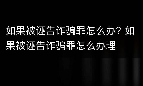 如果被诬告诈骗罪怎么办? 如果被诬告诈骗罪怎么办理