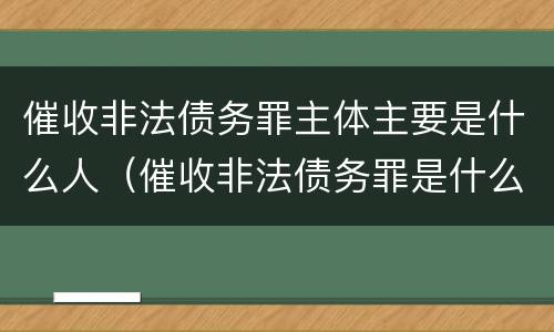 催收非法债务罪主体主要是什么人（催收非法债务罪是什么意思）
