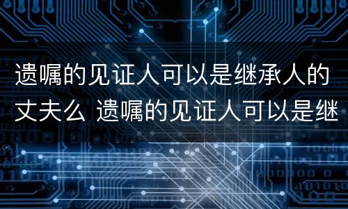 遗嘱的见证人可以是继承人的丈夫么 遗嘱的见证人可以是继承人的丈夫么