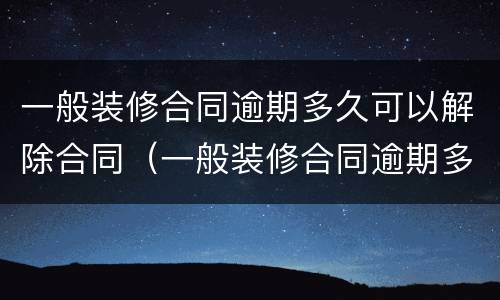 一般装修合同逾期多久可以解除合同（一般装修合同逾期多久可以解除合同纠纷）