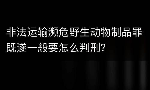 非法运输濒危野生动物制品罪既遂一般要怎么判刑？