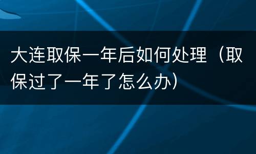 大连取保一年后如何处理（取保过了一年了怎么办）