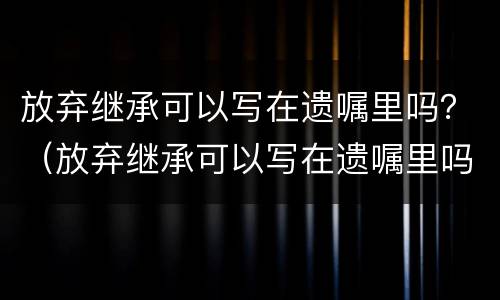 放弃继承可以写在遗嘱里吗？（放弃继承可以写在遗嘱里吗）