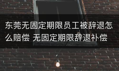 东莞无固定期限员工被辞退怎么赔偿 无固定期限辞退补偿