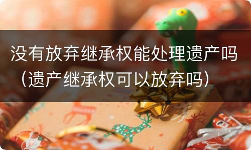 没有放弃继承权能处理遗产吗（遗产继承权可以放弃吗）