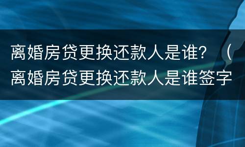离婚房贷更换还款人是谁？（离婚房贷更换还款人是谁签字）