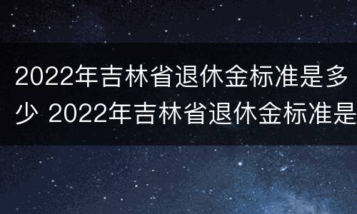 2022年吉林省退休金标准是多少 2022年吉林省退休金标准是多少钱