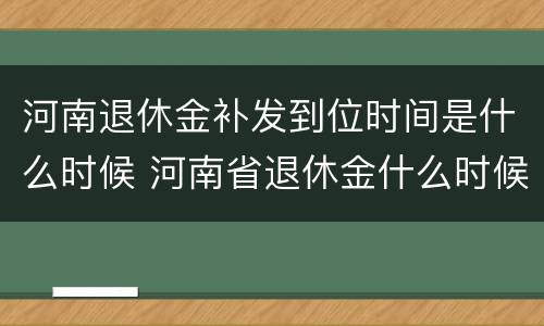 河南退休金补发到位时间是什么时候 河南省退休金什么时候补发