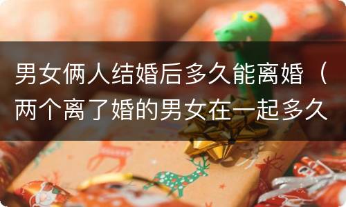 男女俩人结婚后多久能离婚（两个离了婚的男女在一起多久会做）