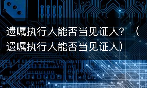 遗嘱执行人能否当见证人？（遗嘱执行人能否当见证人）