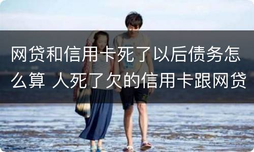 网贷和信用卡死了以后债务怎么算 人死了欠的信用卡跟网贷需要还吗