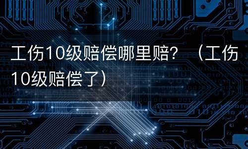 工伤10级赔偿哪里赔？（工伤10级赔偿了）