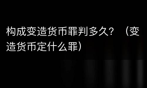 构成变造货币罪判多久？（变造货币定什么罪）