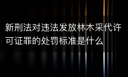 新刑法对违法发放林木采代许可证罪的处罚标准是什么