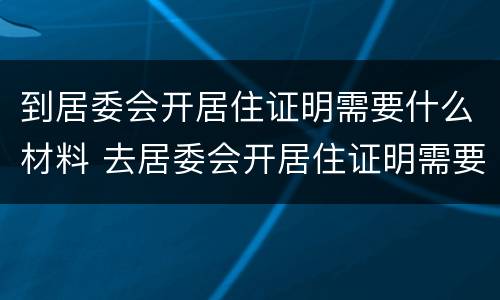 到居委会开居住证明需要什么材料 去居委会开居住证明需要什么材料