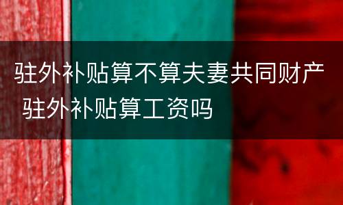 驻外补贴算不算夫妻共同财产 驻外补贴算工资吗