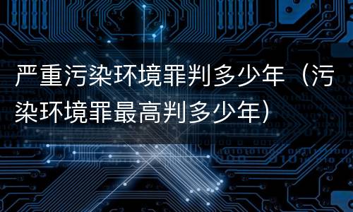 严重污染环境罪判多少年（污染环境罪最高判多少年）