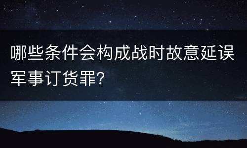 哪些条件会构成战时故意延误军事订货罪？
